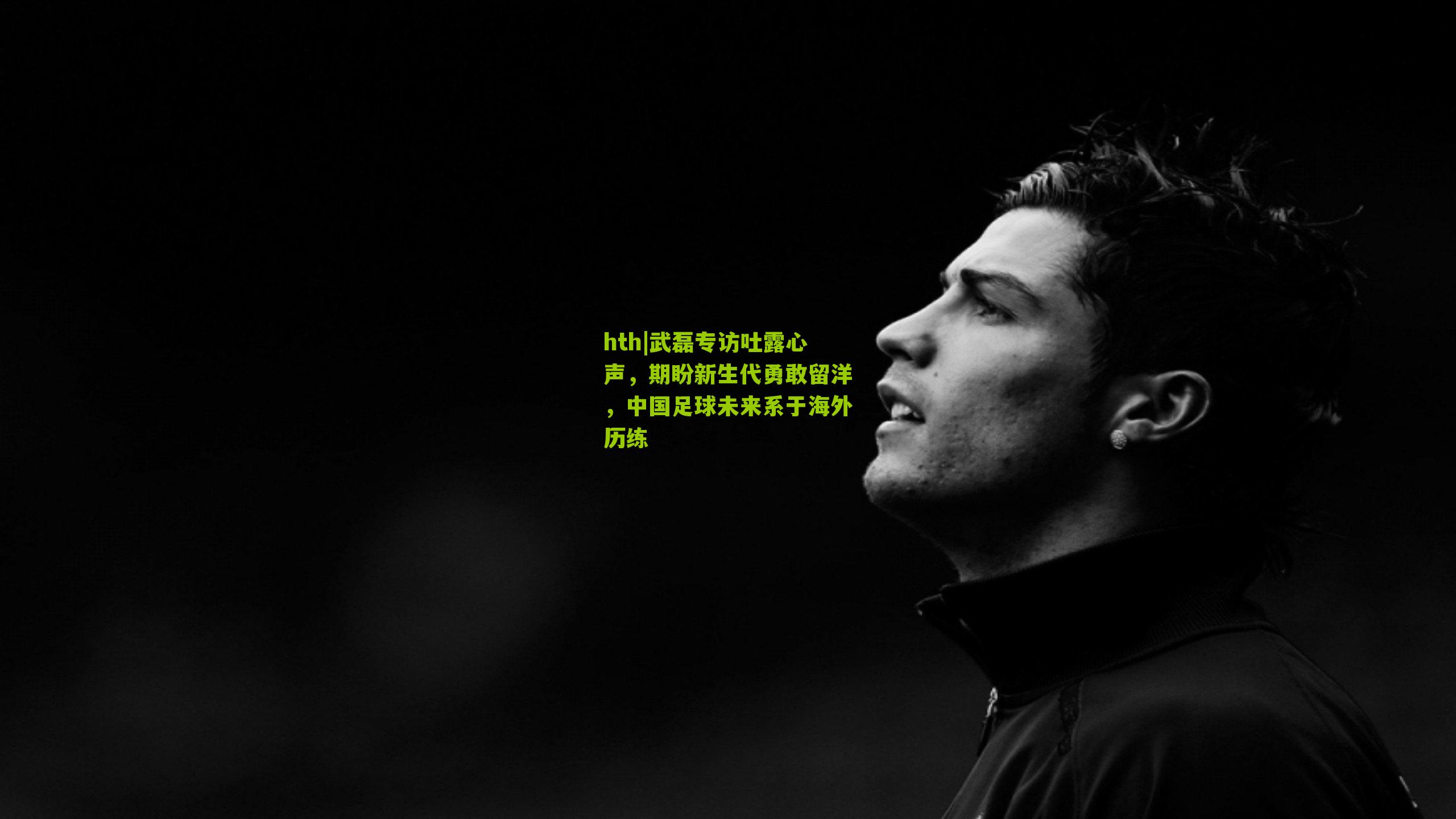 hth|武磊专访吐露心声，期盼新生代勇敢留洋，中国足球未来系于海外历练