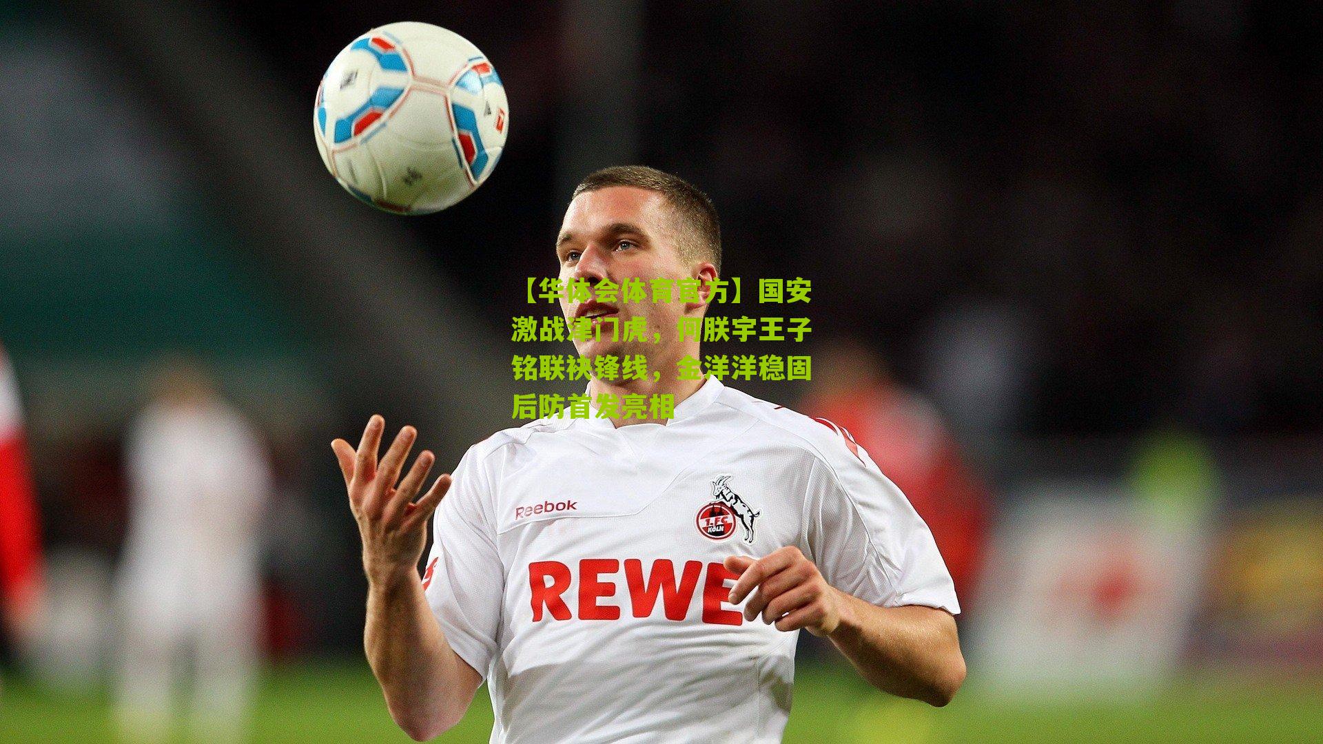 【华体会体育官方】国安激战津门虎，何朕宇王子铭联袂锋线，金洋洋稳固后防首发亮相